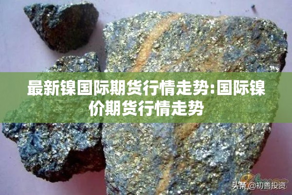 最新镍国际期货行情走势:国际镍价期货行情走势 最新镍国际期货行情走势:国际镍价期货行情走势