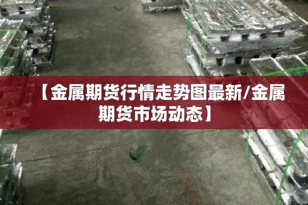 【金属期货行情走势图最新/金属期货市场动态】