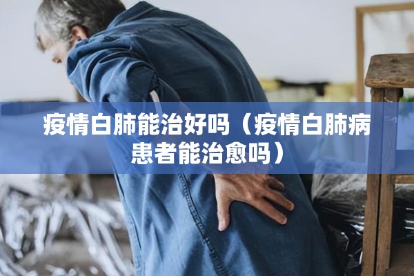疫情白肺能治好吗（疫情白肺病患者能治愈吗）