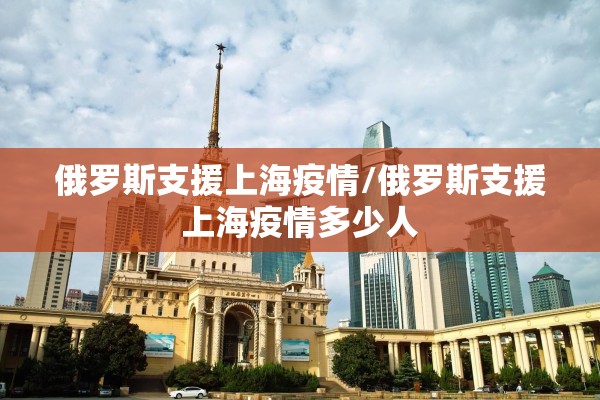 俄罗斯支援上海疫情/俄罗斯支援上海疫情多少人 俄罗斯支援上海疫情/俄罗斯支援上海疫情多少人