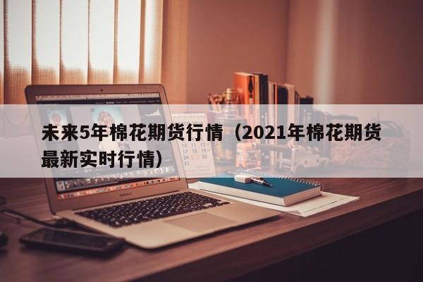 未来5年棉花期货行情(2021年棉花期货最新实时行情)