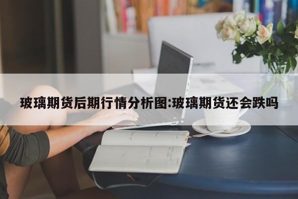 玻璃期货后期行情分析图:玻璃期货还会跌吗