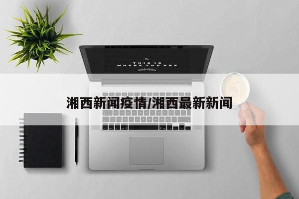 湘西新闻疫情/湘西最新新闻