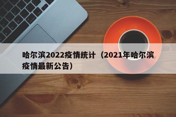 哈尔滨2022疫情统计(2021年哈尔滨疫情最新公告)