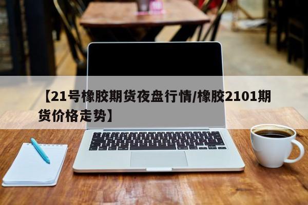【21号橡胶期货夜盘行情/橡胶2101期货价格走势】