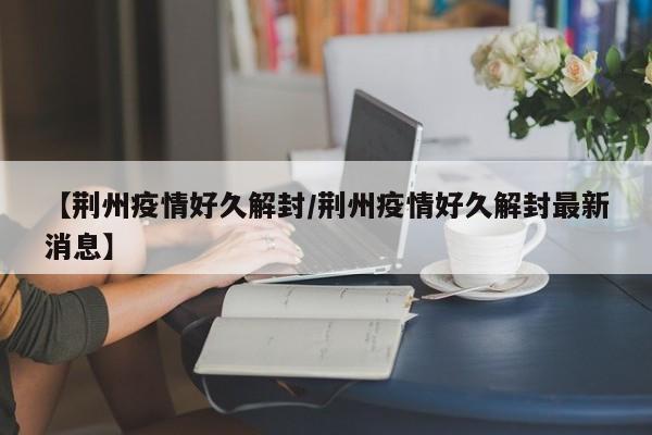 【荆州疫情好久解封/荆州疫情好久解封最新消息】