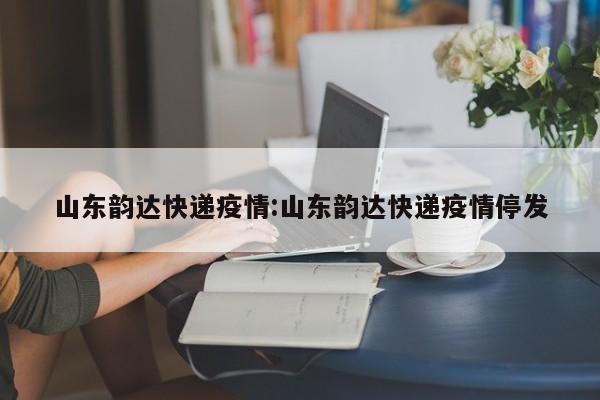 山东韵达快递疫情:山东韵达快递疫情停发