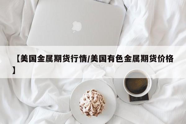 【美国金属期货行情/美国有色金属期货价格】