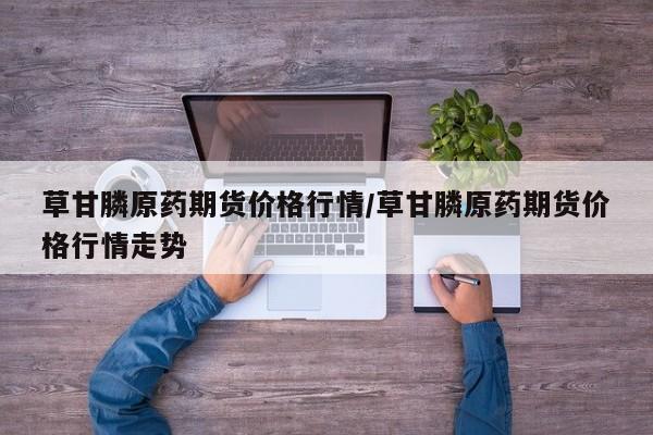 草甘膦原药期货价格行情/草甘膦原药期货价格行情走势