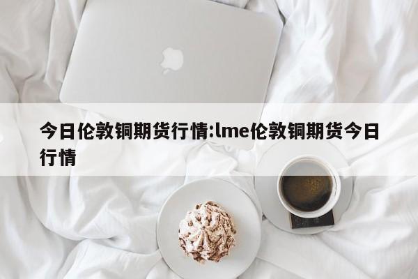 今日伦敦铜期货行情:lme伦敦铜期货今日行情