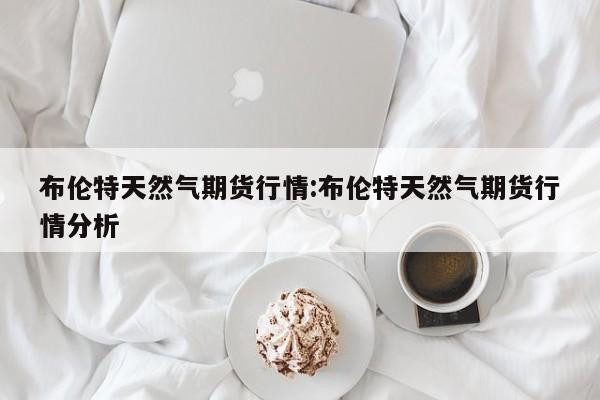 布伦特天然气期货行情:布伦特天然气期货行情分析