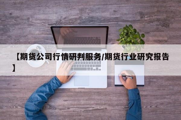 【期货公司行情研判服务/期货行业研究报告】