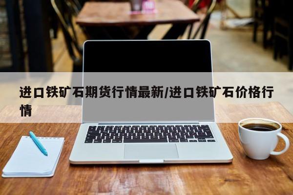 进口铁矿石期货行情最新/进口铁矿石价格行情