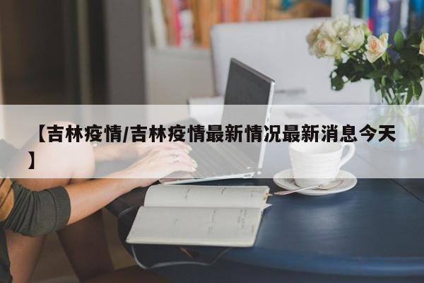 【吉林疫情/吉林疫情最新情况最新消息今天】