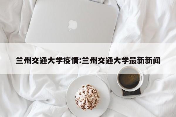 兰州交通大学疫情:兰州交通大学最新新闻