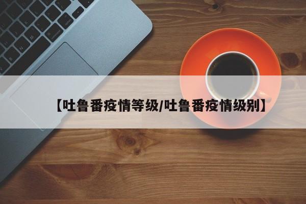【吐鲁番疫情等级/吐鲁番疫情级别】