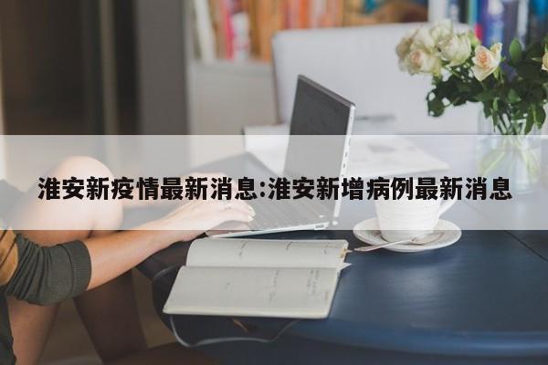 淮安新疫情最新消息:淮安新增病例最新消息