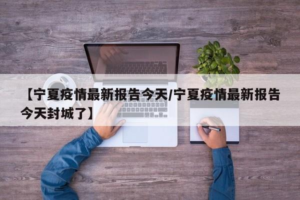 【宁夏疫情最新报告今天/宁夏疫情最新报告今天封城了】