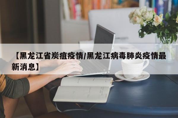 【黑龙江省炭疽疫情/黑龙江病毒肺炎疫情最新消息】