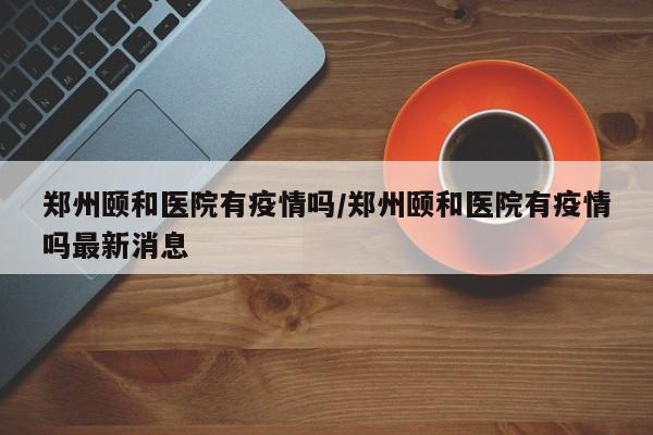 郑州颐和医院有疫情吗/郑州颐和医院有疫情吗最新消息
