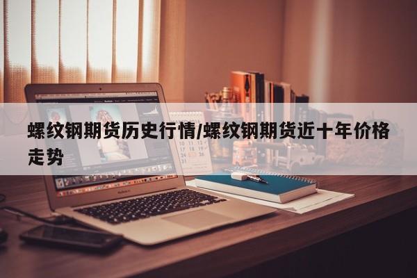 螺纹钢期货历史行情/螺纹钢期货近十年价格走势
