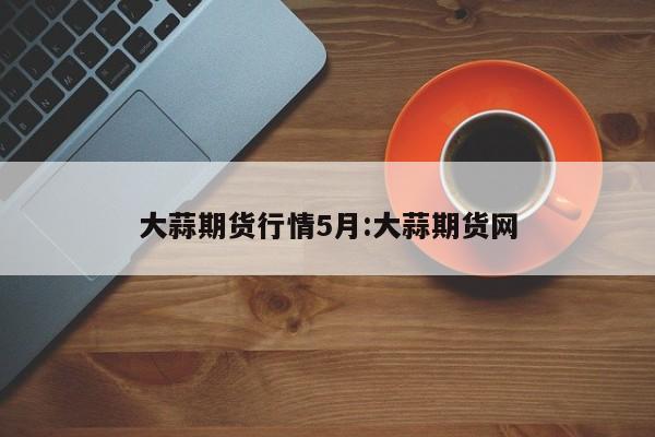 大蒜期货行情5月:大蒜期货网