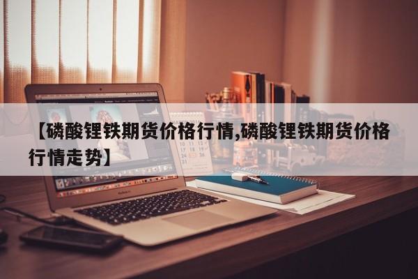 【磷酸锂铁期货价格行情,磷酸锂铁期货价格行情走势】
