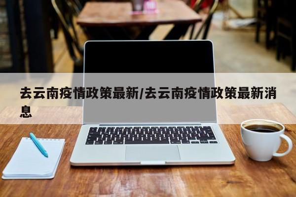 去云南疫情政策最新/去云南疫情政策最新消息
