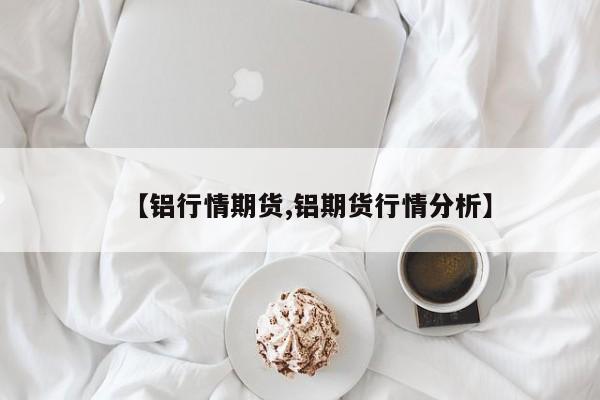 【铝行情期货,铝期货行情分析】