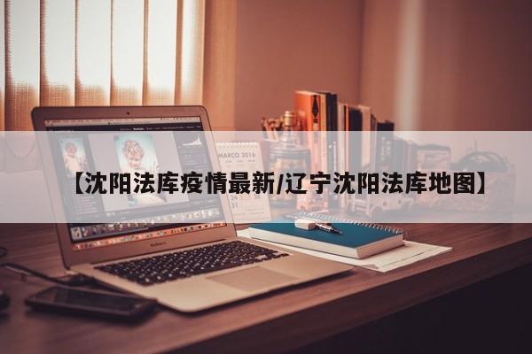 【沈阳法库疫情最新/辽宁沈阳法库地图】