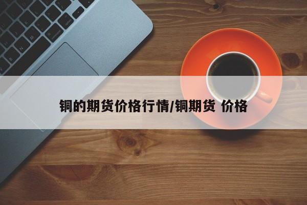 铜的期货价格行情/铜期货 价格
