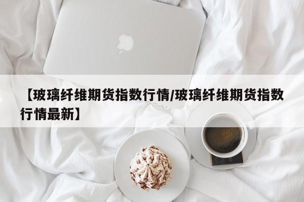 【玻璃纤维期货指数行情/玻璃纤维期货指数行情最新】