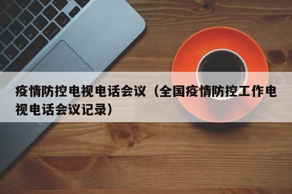 疫情防控电视电话会议(全国疫情防控工作电视电话会议记录)