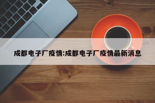 成都电子厂疫情:成都电子厂疫情最新消息