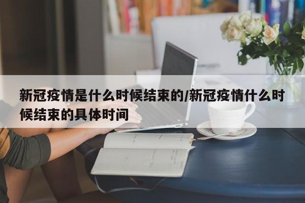 新冠疫情是什么时候结束的/新冠疫情什么时候结束的具体时间