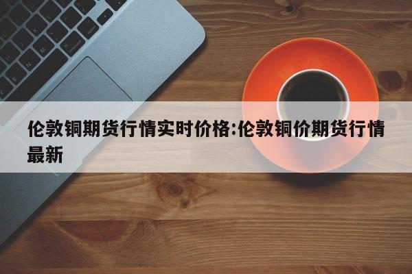 伦敦铜期货行情实时价格:伦敦铜价期货行情最新