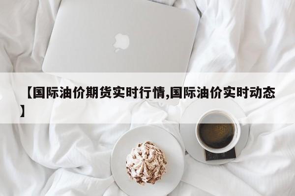 【国际油价期货实时行情,国际油价实时动态】