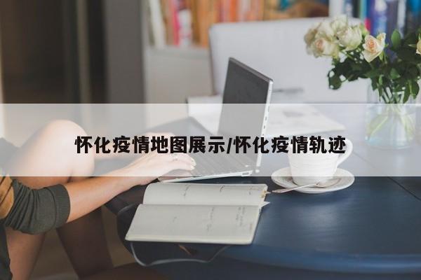 怀化疫情地图展示/怀化疫情轨迹
