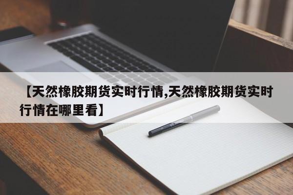 【天然橡胶期货实时行情,天然橡胶期货实时行情在哪里看】