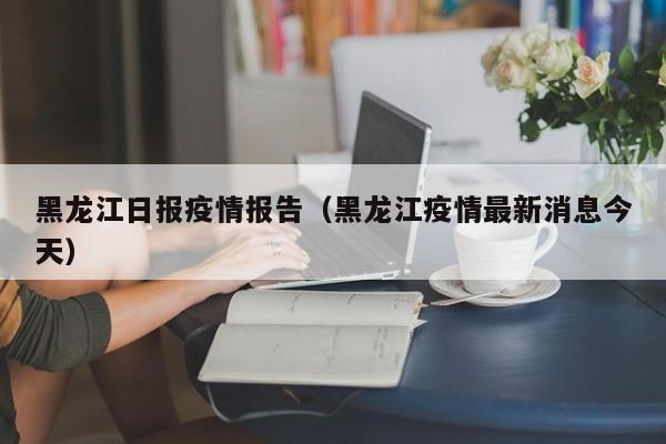 黑龙江日报疫情报告(黑龙江疫情最新消息今天)