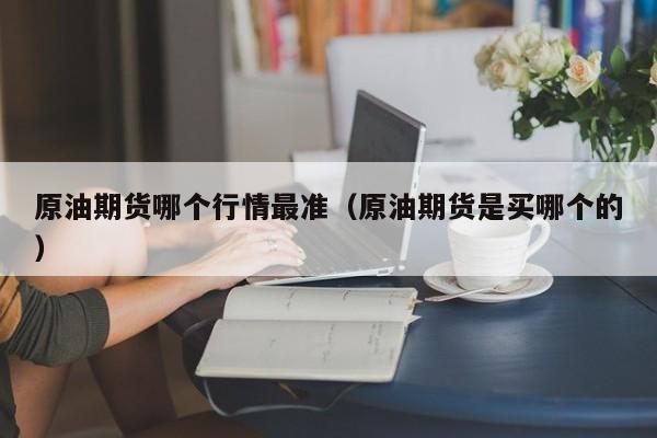 原油期货哪个行情最准(原油期货是买哪个的)
