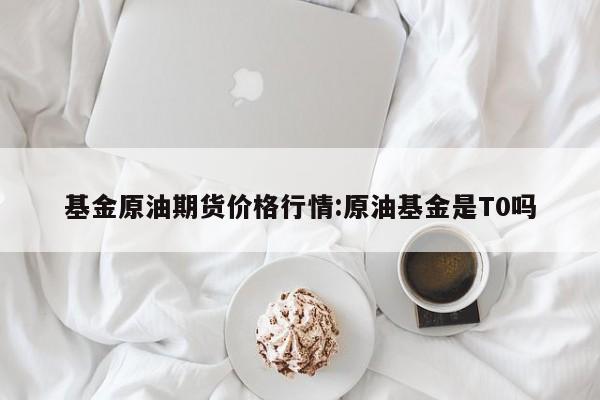基金原油期货价格行情:原油基金是T0吗