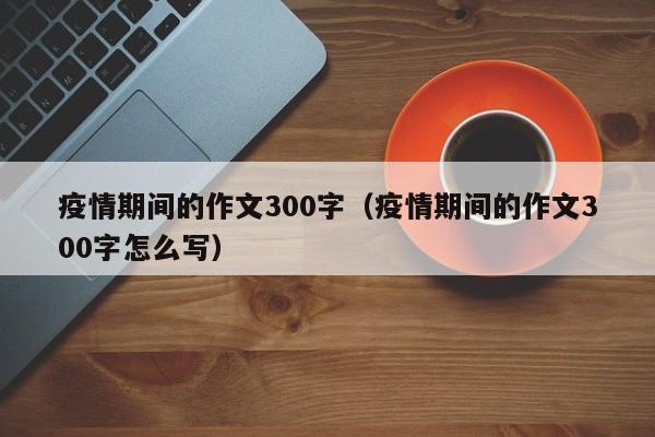 疫情期间的作文300字(疫情期间的作文300字怎么写)
