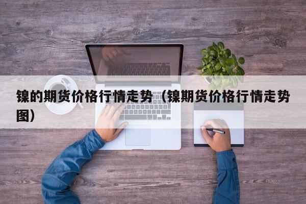 镍的期货价格行情走势(镍期货价格行情走势图)