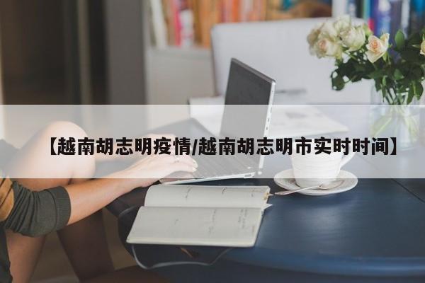 【越南胡志明疫情/越南胡志明市实时时间】