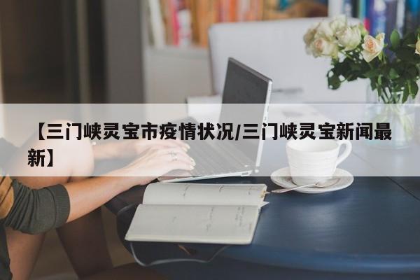 【三门峡灵宝市疫情状况/三门峡灵宝新闻最新】