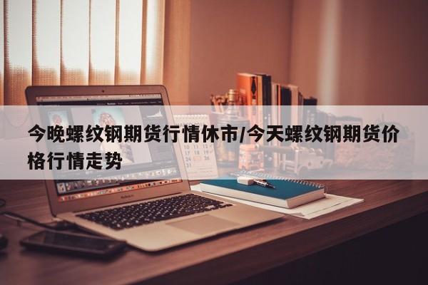 今晚螺纹钢期货行情休市/今天螺纹钢期货价格行情走势