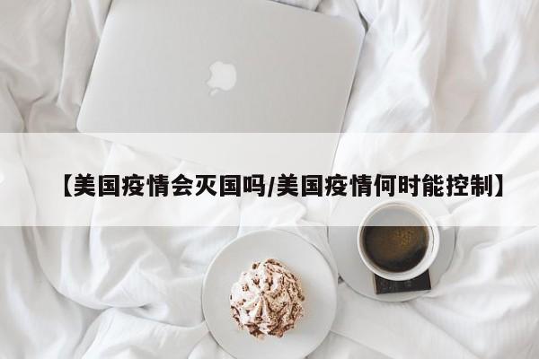 【美国疫情会灭国吗/美国疫情何时能控制】