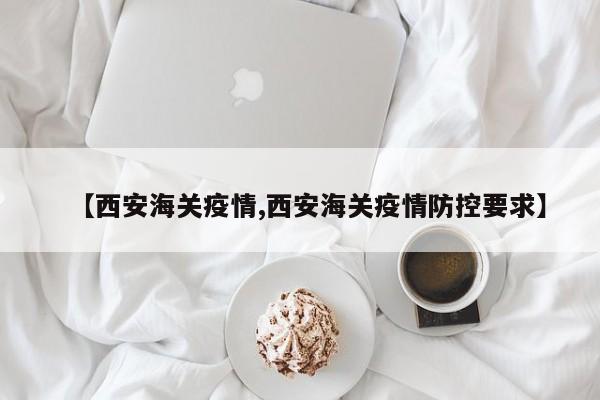 【西安海关疫情,西安海关疫情防控要求】