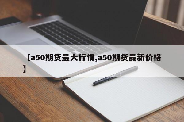 【a50期货最大行情,a50期货最新价格】